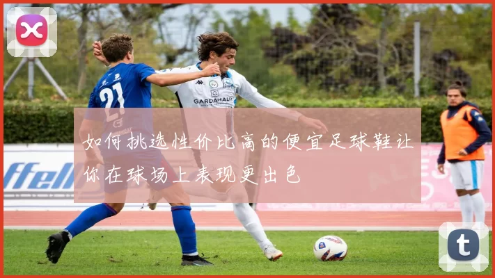 如何挑选性价比高的便宜足球鞋让你在球场上表现更出色