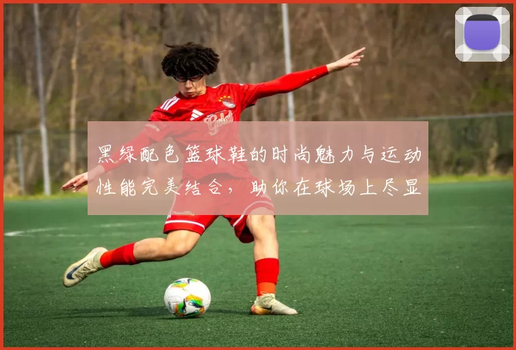 黑绿配色篮球鞋的时尚魅力与运动性能完美结合，助你在球场上尽显风采